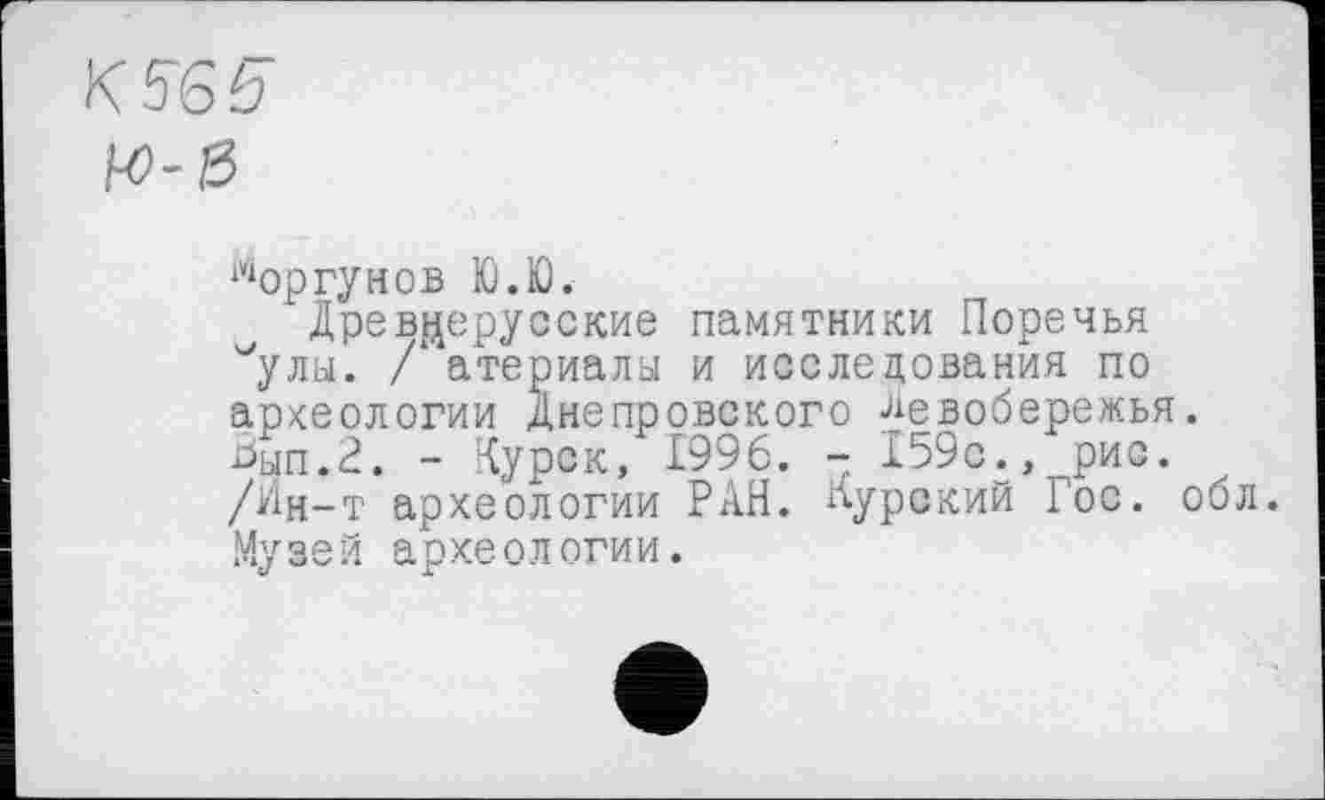 ﻿К reg’
bo-ß
Моргунов Ю.Ю.
Древнерусские памятники Поречья /улы. /‘ атериалы и исследования по археологии Днепровского Левобережья Ьып.2. - Курск, 1996. - 159с., рис. /Ин-т археологии РАН. Курский Гос. Му з е й а р хе о л оги и.